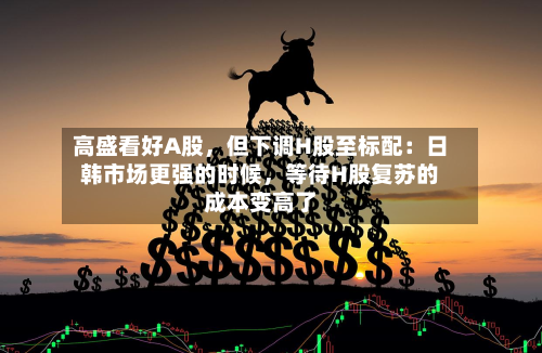 高盛看好A股	，但下调H股至标配：日韩市场更强的时候，等待H股复苏的成本变高了-第3张图片