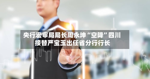 央行宏审局局长周永坤“空降	”四川 接替严宝玉出任省分行行长-第3张图片