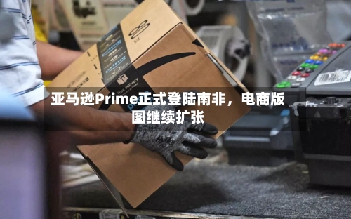 亚马逊Prime正式登陆南非，电商版图继续扩张