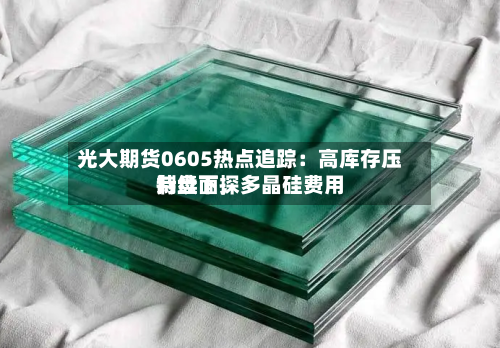 光大期货0605热点追踪：高库存压制盘面，多晶硅费用持续下探-第2张图片