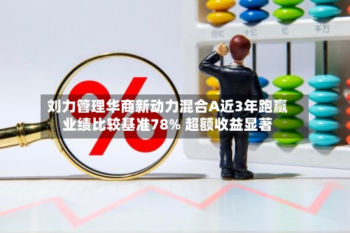 刘力管理华商新动力混合A近3年跑赢业绩比较基准78% 超额收益显著