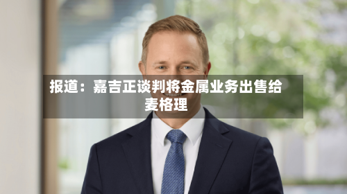 报道：嘉吉正谈判将金属业务出售给麦格理