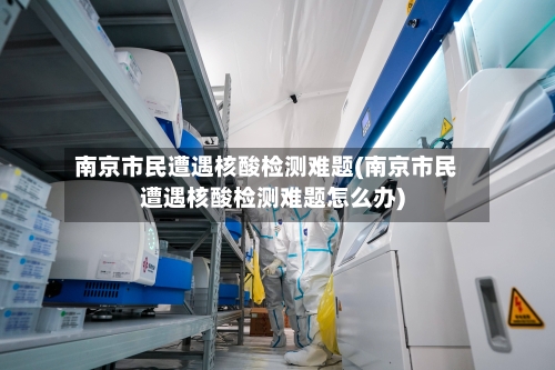 南京市民遭遇核酸检测难题(南京市民遭遇核酸检测难题怎么办)