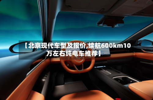 【北京现代车型及报价,续航600km10万左右纯电车推荐】-第2张图片