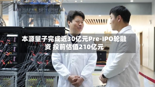 本源量子完成近30亿元Pre-IPO轮融资 投前估值210亿元